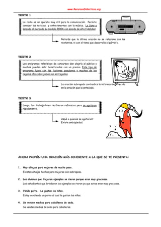 www.RecursosDidacticos.org 
 
TEXTO 1 
 
La radio es un aparato muy útil para la comunicación. Permite                     
conocer las noticias y entretenernos con la música. ​La Sony a                     
lanzado al mercado su modelo 21006 con sonido de alta fidelidad​. 
 
 
Notarás que la última oración no se relaciona con las                   
restantes, ni con el tema que desarrolla el párrafo. 
 
 
 
TEXTO 2 
 
Los programas televisivos de concursos dan alegría al público y                   
muchos pueden salir beneficiados con un premio. ​Este tipo de                   
programa lucra con las ilusiones populares y muchos de los                   
regalos ofrecidos jamás son entregados​. 
 
 
La oración subrayada contradice la información ofrecida             
en la oración que la antecede. 
 
 
TEXTO 3 
 
Luego, los trabajadores recibieron refrescos pero ​se agotaron               
rápidamente. 
 
 
¿Qué o quienes se agotaron?  
Existe ambigüedad. 
 
 
 
 
 
 
 
 
 
AHORA PROPÓN UNA ORACIÓN MÁS COHERENTE A LA QUE SE TE PRESENTA: 
 
 
1. Hay alhajas para mujeres de mucho peso. 
Existen alhajas hechas para mujeres con sobrepeso. 
 
2. Los alumnos que trajeron ejemplos se rieron porque eran muy graciosos. 
Los estudiantes que brindaron los ejemplos se rieron ya que estos eran muy graciosos. 
 
3. Vendo perro. Le gustan los niños. 
Estoy vendiendo un perro al cual le gustan los niños. 
 
4. Se venden medias para caballeros de seda. 
Se venden medias de seda para caballeros. 
 
 
 