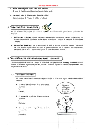www.RecursosDidacticos.org 
 
5. Hablé con el amigo de Andrés y me invitó a su casa. 
El amigo de Andrés me invitó a su casa luego de hablar con él. 
 
6. Se compra joyas de filigrana para damas de calidad. 
Se compran joyas de filigrana de calidad para damas. 
 
 
 
3. ELIMINACIÓN DE ORACIONES 
 
Es una modalidad de pregunta que evalúa la capacidad de discernimiento, jerarquización y economía del                             
lenguaje. 
 
A. PREGUNTAS ABIERTAS: Cuando admiten que ninguna de las oraciones del conjunto es eliminable y, por                             
lo tanto, dentro de las alternativas existe una con el enunciado: “Ninguna es eliminable” o, simplemente,                               
“ninguna”. 
 
B. PREGUNTAS CERRADAS: Son las más usuales, en estas no existe la alternativa “ninguna”. Puesto que,                             
de todas maneras alguna de las oraciones no guarda coherencia con el conjunto. Las universidades                             
peruanas (UNMSM, PUCP, …) plantean preguntas de este item en este formato. 
 
 
 
4. SOLUCIÓN DE EJERCICIOS DE ORACIONES ELIMINADAS 
 
Todo autor organiza su redacción a través de enunciados, eso significa que el ​dispone y estructura su texto                                   
dándole determinada organización, para eso, recurre a elementos lingüísticos como son los ​operadores y los                              
organizadores​ textuales. 
 
 
 
4.1. OPERADORES TEXTUALES 
 
Son frases que dan instrucciones de interpretación que el lector debe seguir. Se refieren a distintos                               
elementos. 
 
✵ El ​ente o ​voz ​responsable de la veracidad del                 
enunciado. 
Ej. 
El sujeto 
 
✵ La ​perspectiva ​bajo la que debe entenderse el               
enunciado. 
Ej. 
El enfoque 
 
✵ El ​marco espacial ​o ​temporal en que se da la                   
información. 
Ej. 
El contexto 
 
 
 
 
 