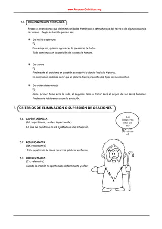 www.RecursosDidacticos.org 
 
 
 
4.2. ORGANIZACIÓN TEXTUALES 
 
Frases o expresiones que delimitan unidades temáticas o estructurales del texto o de alguna secuencia                             
del mismo. Según su función pueden ser: 
 
✵ De inicio o apertura: 
Ej. 
Para empezar, quisiera agradecer la presencia de todos. 
Todo comienza con la aparición de la especie humana. 
 
 
✵ De cierre 
Ej. 
Finalmente el problema en cuestión se resolvió y dando final a la historia.. 
En conclusión podemos decir que el planeta tierra presenta dos tipos de movimientos. 
 
✵ De orden determinado 
Ej. 
Como primer tema esta la vida, el segundo tema a tratar será el origen de los seres humanos,                                   
finalmente hablaremos sobre la evolución.   
 
5. CRITERIOS DE ELIMINACIÓN O SUPRESIÓN DE ORACIONES 
 
 
5.1. IMPERTINENCIA 
(lat. impertinens, - entes; impertinente) 
Lo que no cuadra o no es ajustado a una situación. 
 
 
 
5.2. REDUNDANCIA 
(lat. redundantia) 
Es la repetición de ideas con otras palabras en forma de equivalencia 
 
5.3. IRRELEVANCIA 
(I -, relevantia) 
Cuando la oración no aporta nada determinante y afecta a la precisión. 
 
 
 
 
 
 
 
 
 
 
 
 
 
 
 