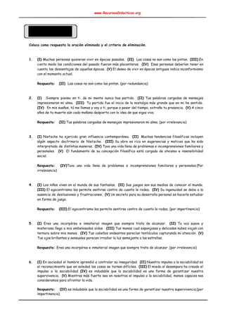 www.RecursosDidacticos.org 
 
 
 
 
 
 
Coloca como respuesta la oración eliminada y el criterio de eliminación. 
 
 
1. (I) Muchas personas quisieran vivir en épocas pasadas. ​(II) Las cosas no son como las pintan. ​(III) En                                    
cierto modo las condiciones del pasado fueron más placenteras. ​(IV) Esas personas deberían tener en                             
cuenta las desventajas de aquellas épocas. ​(V) El deseo de vivir en épocas antiguas indica inconformismo                               
con el momento actual. 
 
Respuesta: ​ ​(II) ​ Las cosas no son como las pintan. (por redundancia) 
 
 
2. (I) Siempre pienso en ti, de mi mente nunca has partido. ​(II) Tus palabras cargadas de mensajes                                   
impresionaron mi alma. ​(III) Tu partida fue el inicio de la nostalgia más grande que en mi he sentido.                                     
(IV) En mis sueños, tú me llamas y voy a ti, porque a pesar del tiempo, extraño tu presencia. ​(V) A cinco                                            
años de tu muerte aún cada mañana despierto con la idea de que sigas vivo. 
 
Respuesta: ​ ​(II)​ Tus palabras cargadas de mensajes impresionaron mi alma. (por irrelevancia) 
 
 
3. (I) Nietzche ha ejercido gran influencia contemporánea. ​(II) Muchas tendencias filosóficas incluyen                       
algún aspecto doctrinario de Nietzche. ​(III) Su obra es rica en sugerencias y matices que ha sido                                 
interpretado de distintas maneras. ​(IV) Tuvo una vida llena de problemas e incomprensiones familiares y                             
personales. ​(V) El fundamento de su concepción filosófica está cargada de ateismo e insensibilidad                           
social. 
 
Respuesta: (IV)​Tuvo una vida llena de problemas e incomprensiones familiares y personales.(Por                       
irrelevancia) 
 
 
4. (I) Los niños viven en el mundo de sus fantasías. ​(II) Sus juegos son sus medios de conocer el mundo.                                       
(III) El egocentrismo les permite sentirse centro de cuanto le rodea. ​(IV) Su ingenuidad se debe a la                                   
ausencia de desilusiones y frustraciones. ​(V) Un secreto para su desarrollo personal es hacerle estudiar                             
en forma de juego. 
 
Respuesta: ​ ​(III)​ El egocentrismo les permite sentirse centro de cuanto le rodea. (por impertinencia) 
 
 
5. (I) Eres una incorpórea e inmaterial imagen que siempre trato de alcanzar. ​(II) Tu voz suave y                                 
misteriosa llega a mis embelesados oídos. ​(III) Tus manos cual esponjosas y delicadas nubes viajan con                               
ternura sobre mis manos. ​(IV) Tus cabellos ondeantes parecían tentáculos capturando mi atención. ​(V)                           
Tus ojos brillantes y sensuales parecen irradiar la luz semejante a las estrellas. 
 
Respuesta: ​Eres una incorpórea e inmaterial imagen que siempre trato de alcanzar. (por irrelevancia) 
 
 
6. (I) En sociedad el hombre aprendió a controlar su inseguridad. ​(II) Nuestro impulso a la sociabilidad es                                 
el reconocimiento que en soledad las cosas se tornan difíciles. ​(III) El miedo al desamparo ha creado el                                   
impulso a la sociabilidad ​(IV) es indudable que la sociabilidad es una forma de garantizar nuestra                               
supervivencia. ​(V) Mientras más fuerte sea en nosotros el impulso a la sociabilidad, menos capaces nos                               
consideramos para afrontar la vida. 
 
Respuesta: ​(IV) es indudable que la sociabilidad es una forma de garantizar nuestra supervivencia.(por                             
impertinencia) 
 
 