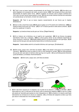 www.RecursosDidacticos.org 
 
 
 
7. (I) ​Todo lo que se mueve requiere necesariamente de una fuerza que lo impulse. ​(II) Una nube no se                                     
podrá desplazar sin la presencia del viento, su motor natural. ​(III) Caen las gotas de lluvia como llanto                                    
desconsolado de nuestra madre tierra. ​(IV) El caudaloso río funciona como la sangre cristalina de la                               
tierra que con gran fuerza mueve piedras y rocas. ​(V) Una de los más violentas fuerzas de la naturaleza                                     
es la producida por un terremoto, el motor de la destrucción. 
 
Respuesta: (I) ​Todo lo que se mueve requiere necesariamente de una fuerza que lo impulse.                             
(Redundancia) 
 
8. (I) Cae mi alma convertida en pena. ​(II) Mi pena se golpea con el frío manto de la indiferencia. ​(III) Los                                         
hombres hemos nacido para ser felices. ​(IV) Si no te hubiera perdido mi alma estaría contenta. ​(V) Mi                                   
pena fue causada por tu muerte. 
 
Respuesta:​ Los hombres hemos nacido para ser felices. ​(Impertinencia) 
 
 
9. (I) En el silencio de la biblioteca vive el espíritu de la genialidad. ​(II) ​En los libreros, las páginas                                     
amarillentas tienen olor a sabiduría. ​(III) La cultura parece dormir en los volúmenes magistrales de                             
obras literarias y científicas. ​(IV) Desde mañana asistiré a la humilde biblioteca de la parroquia. ​(V) Mi                                 
abuelo escribió una gran obra que muchos hemos leído en la biblioteca nacional. 
 
Respuesta: ​Desde mañana asistiré a la humilde biblioteca de la parroquia.​ (Irrelevancia) 
 
 
10. (I) Esta noche, aunque clara, está llena de soledad. ​(II) La luna desde lo alto parece un ojo mirando mi                                       
conciencia. ​(II) Muchas veces yo mismo he visto al cielo buscando mi verdad. ​(IV) Los rayos plateados                                 
del ojo del cielo caen sobre el solitario árbol que hay en mi jardín. ​(V) Las estrellas parecen diminutos                                     
ojitos abriéndose y cerrándose intermitentemente. 
 
Respuesta: ​ ​(I)​ Esta noche, aunque clara, está llena de soledad.  
 
 
 
 
 
 
 
 
 
 
 
 
 
 
 
 
 
 
1. (I) En cada metro logrado por el campesino cae un gramo de su esfuerzo y una gota de su edad. ​(II) El                                           
suelo puede ser duro y tirano pero no tan fuerte como la voluntad del campesino. ​(III) La vida en el campo                                         
solo puede ser fascinante para quienes no viven trabajando en el. ​(IV) La siembra y la cosecha constituyen                                   
básicamente los extremos de la vida de un campesino. ​(V) La fortaleza del campesino se debe a que tiene                                     
que vencer la tenacidad de la tierra donde siembra. 
 
a) I b) II c) III d) IV e) V 
 
 
 
