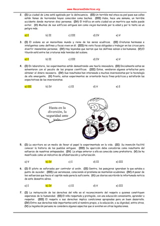 www.RecursosDidacticos.org 
 
2. (I) La ciudad de Lima está agobiada por la delincuencia. (II) Un terrible mal ataca su piel pues sus calles                                       
están llenas de horrendos hoyos conocidos como baches. ​(III) Hubo, hace una semana, un terrible                             
accidente donde murieron diez personas. ​(IV) ​El tráfico en esta ciudad es un martirio que nadie puede                                 
evitar. ​(V) Muchos de sus edificios antiguos son como viejos muriendo por la edad y por lo tanto es un                                       
peligro más. 
 
a) I b) II c) III d) IV e) V 
 
3. (I) El océano es un maravilloso mundo y reino de los seres acuáticos. ​(II) Criaturas hermosas e                                 
inteligentes como delfines y focas viven en él. ​(III) He visto focas obligadas a trabajar en los circos para                                     
divertir insensibles personas. ​(IV) Hay leyendas que narran que los delfines salvan a los humanos. ​(V) El                                 
tiburón está entre las criaturas más temidas del océano. 
 
a) I b) II c) III d) IV e) V 
 
4. (I) En laboratorio, los experimentos están demostrando una teoría innovadora. ​(II) Inicialmente estos se                           
solventaron con el peculio de los propios científicos. ​(III) Estos, vendieron algunos artefactos para                           
obtener el dinero necesario. ​(IV) Sus resultados han interesado a muchos inversionistas por la tecnología                             
de ella emergente. ​(V) Pronto, estos experimentos se orientarán hacia fines prácticos y satisfarán las                             
expectativas de los inversionistas. 
 
a) III b) IV c) II d) V e) I 
 
 
 
 
 
 
 
 
 
 
 
 
 
 
 
 
5. (I) La escritura es un medio de llevar al papel lo experimentado en la vida. ​(II) Su invención facilitó                                     
conocer la historia de los pueblos antiguos. ​(III) Su aparición debe concebirse como resultante del                             
esfuerzo de nuestros antepasados. ​(IV) La etapa anterior a ella es conocida como prehistoria. ​(V) Se ha                                 
masificado como un indicativo de alfabetización y culturización. 
 
a) V b) IV c) I d) II e) III 
 
6. (I) El piloto se esforzaba por controlar al avión. ​(II) Dentro, los pasajeros ignoraban lo que estaba a                                   
punto de suceder. ​(III) Las aeromozas, conociendo el problema se mantenían ecuánimes. ​(IV) A pesar de                               
los esfuerzos que hacia el capitán nada parecía suficiente. ​(V) Los diarios escribirán la infortunada noticia                               
de este desastre aéreo. 
 
a) I b) IV c) II d) V e) III 
 
7. (I) ​La instauración de los derechos del niño es el reconocimiento del respeto a quienes constituyen                               
esperanza de la humanidad. ​(II) El niño respetado y protegido, con una educación conveniente, aprender a                               
respetar. ​(III) El respeto a sus derechos implica condiciones apropiadas para un buen desarrollo.                           
(IV) Entre sus derechos más importantes está al nombre propio, a la educación, a su dignidad, entre otros.                                   
(V)​ La legislación peruana no considera algunos aspectos que si existen en otras legislaciones. 
 
 
 