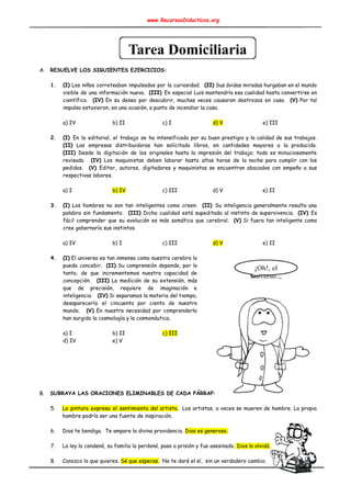 www.RecursosDidacticos.org 
 
 
 
 
 
 
A. RESUELVE LOS SIGUIENTES EJERCICIOS: 
 
1. (I) Los niños correteaban impulsados por la curiosidad. ​(II) Sus ávidas miradas hurgaban en el mundo                               
visible de una información nueva. ​(III) ​En especial Luis mantendría esa cualidad hasta convertirse en                             
científico. ​(IV) En su deseo por descubrir, muchas veces causaron destrozos en casa. ​(V) Por tal                               
impulso estuvieron, en una ocasión, a punto de incendiar la casa. 
 
a) IV b) II c) I d) V e) III 
 
2. (I) ​En la editorial, el trabajo se ha intensificado por su buen prestigio y la calidad de sus trabajos.                                     
(II) Las empresas distribuidoras han solicitado libros, en cantidades mayores a la producida.                         
(III) Desde la digitación de los originales hasta la impresión del trabajo; todo es minuciosamente                             
revisado. ​(IV) Los maquinistas deben laborar hasta altas horas de la noche para cumplir con los                               
pedidos. ​(V) Editor, autores, digitadores y maquinistas se encuentran abocados con empeño a sus                           
respectivas labores. 
 
a) I b) IV c) III d) V e) II 
 
3. (I) Los hombres no son tan inteligentes como creen. ​(II) ​Su inteligencia generalmente resulta una                             
palabra sin fundamento. ​(III) Dicha cualidad está supeditada al instinto de supervivencia. ​(IV) ​Es                           
fácil comprender que su evolución es más somática que cerebral. ​(V) Si fuera tan inteligente como                               
cree gobernaría sus instintos. 
 
a) IV b) I c) III d) V e) II 
 
4. (I) El universo es tan inmenso como nuestro cerebro lo                   
pueda concebir. ​(II) Su comprensión depende, por lo               
tanto, de que incrementemos nuestra capacidad de             
concepción. ​(III) La medición de su extensión, más               
que de precisión, requiere de imaginación e             
inteligencia. ​(IV) Si separamos la materia del tiempo,               
desaparecería el cincuenta por ciento de nuestro             
mundo. (V) En nuestra necesidad por comprenderlo               
han surgido la cosmología y la cosmonáutica. 
 
a) I b) II c) III 
d) IV e) V 
 
 
 
 
 
 
B. SUBRAYA LAS ORACIONES ELIMINABLES DE CADA PÁRRAFO. 
 
5. La pintura expresa el sentimiento del artista. Los artistas, a veces se mueren de hambre. La propia                                 
hambre podría ser una fuente de inspiración. 
 
6. Dios te bendiga. Te ampare la divina providencia. ​Dios es generoso. 
 
7. La ley lo condenó, su familia lo perdonó, paso a prisión y fue asesinado.​ Dios lo olvidó. 
 
8. Conozco lo que quieres. ​Sé que esperas.​ No te daré el sí, sin un verdadero cambio. 
 
 