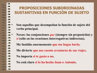 PROPOSICIONES SUBORDINADAS SUSTANTIVAS EN FUNCIÓN DE SUJETO Son aquellas que desempeñan la función de sujeto del verbo principal. Nexos: las conjunciones   que   (siempre sin preposición) y   si  (sólo en las oraciones interrogativas indirectas). Me fastidia enormemente  que me hagas burla . Me divierte  que nos cuente aventuras de sus viajes . No importa  si te gusta o no . No está claro  si lo ha hecho Juan o Antonio . 