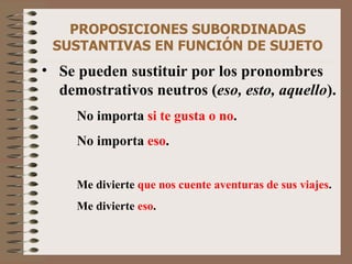 PROPOSICIONES SUBORDINADAS SUSTANTIVAS EN FUNCIÓN DE SUJETO Se pueden sustituir por los pronombres demostrativos neutros ( eso, esto, aquello ). No importa  si te gusta o no .   No importa  eso . Me divierte  que nos cuente aventuras de sus viajes . Me divierte  eso . 