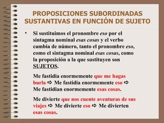 PROPOSICIONES SUBORDINADAS SUSTANTIVAS EN FUNCIÓN DE SUJETO Si sustituimos el pronombre  eso  por el sintagma nominal  esas cosas  y el verbo cambia de número, tanto el pronombre  eso , como el sintagma nominal  esas cosas , como la proposición a la que sustituyen son  SUJETOS . Me fastidia enormemente  que me hagas burla     Me fastidia enormemente  eso    Me fastidian enormemente  esas cosas . Me divierte  que nos cuente aventuras de sus viajes     Me divierte  eso    Me divierten  esas cosas . 