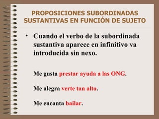 PROPOSICIONES SUBORDINADAS SUSTANTIVAS EN FUNCIÓN DE SUJETO Cuando el verbo de la subordinada sustantiva aparece en infinitivo va introducida sin nexo. Me gusta  prestar ayuda a las ONG . Me alegra  verte tan alto . Me encanta  bailar . 