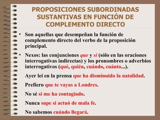 PROPOSICIONES SUBORDINADAS SUSTANTIVAS EN FUNCIÓN DE COMPLEMENTO DIRECTO Son aquellas que desempeñan la función de complemento directo del verbo de la proposición principal. Nexos: las conjunciones   que  y   si  (sólo en las oraciones interrogativas indirectas) y los pronombres o adverbios interrogativos ( qué ,  quién ,  cuándo ,  cuánto ...). Ayer leí en la prensa  que ha disminuido la natalidad . Prefiero  que te vayas a Londres . No sé  si me ha contagiado . Nunca  supe si actuó de mala fe . No sabemos  cuándo llegará . 