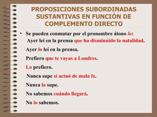 PROPOSICIONES SUBORDINADAS SUSTANTIVAS EN FUNCIÓN DE COMPLEMENTO DIRECTO Se pueden conmutar por el pronombre átono  lo :   Ayer leí en la prensa  que ha disminuido la natalidad . Ayer  lo  leí en la prensa. Prefiero  que te vayas a Londres . Lo  prefiero. Nunca supe  si actuó de mala fe . Nunca  lo  supe. No sabemos  cuándo llegará . No  lo  sabemos. 