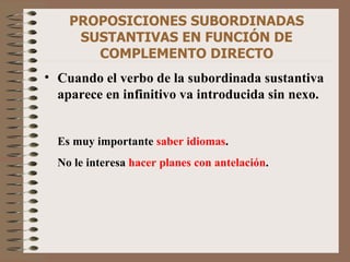 PROPOSICIONES SUBORDINADAS SUSTANTIVAS EN FUNCIÓN DE COMPLEMENTO DIRECTO Cuando el verbo de la subordinada sustantiva aparece en infinitivo va introducida sin nexo. Es muy importante  saber idiomas . No le interesa  hacer planes con antelación . 