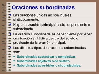 Oraciones subordinadas Las oraciones unidas no son iguales sintácticamente. Hay una  oración principal  y otra dependiente o subordinada. La oración subordinada es dependiente por tener una función sintáctica dentro del sujeto o predicado de la oración principal. Los distintos tipos de oraciones subordinadas son: Subordinadas sustantivas o completivas Subordinadas adjetivas o de relativo Subordinadas adverbiales o circunstaciales. 