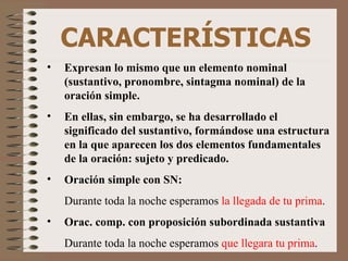 CARACTERÍSTICAS Expresan lo mismo que un elemento nominal (sustantivo, pronombre, sintagma nominal) de la oración simple.  En ellas, sin embargo, se ha desarrollado el significado del sustantivo, formándose una estructura en la que aparecen los dos elementos fundamentales de la oración: sujeto y predicado. Oración simple con SN: Durante toda la noche esperamos  la llegada de tu prima .  Orac. comp. con proposición subordinada sustantiva Durante toda la noche esperamos  que llegara tu prima . 