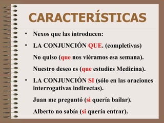 CARACTERÍSTICAS Nexos que las introducen: LA CONJUNCIÓN  QUE . (completivas) No quiso   ( que  nos viéramos esa semana). Nuestro deseo es ( que  estudies Medicina). LA CONJUNCIÓN  SI  (sólo en las oraciones interrogativas indirectas). Juan me preguntó ( si  quería bailar). Alberto no sabía ( si  quería entrar). 
