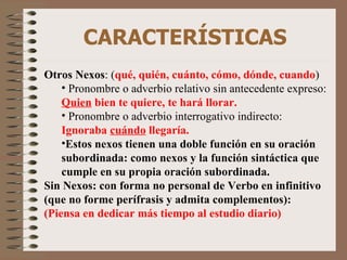 CARACTERÍSTICAS Otros Nexos : ( qué, quién, cuánto, cómo, dónde, cuando ) Pronombre o adverbio relativo sin antecedente expreso:  Quien  bien te quiere, te hará llorar. Pronombre o adverbio interrogativo indirecto:  Ignoraba  cuándo  llegaría. Estos nexos tienen una doble función en su oración subordinada: como nexos y la función sintáctica que cumple en su propia oración subordinada. Sin Nexos: con forma no personal de Verbo en infinitivo (que no forme perífrasis y admita complementos):  (Piensa en dedicar más tiempo al estudio diario) 