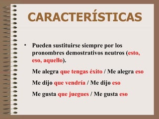 CARACTERÍSTICAS Pueden sustituirse siempre por los pronombres demostrativos neutros ( esto, eso, aquello ). Me alegra  que tengas éxito  /   Me alegra  eso Me dijo  que vendría  /   Me dijo  eso Me gusta  que juegues  /   Me gusta  eso 