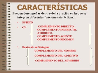 CARACTERÍSTICAS Pueden desempeñar dentro de la oración en la que se integren diferentes funciones sintácticas: SUJETO CV Dentro de un Sintagma  COMPLEMENTO DIRECTO. COMPLEMENTO INDIRECTO. ATRIBUTO.  COMPLEMENTO AGENTE. COMPLEMENTO RÉGIMEN COMPLEMENTO DEL NOMBRE    COMPLEMENTO DEL ADJETIVO  COMPLEMENTO DEL ADVERBIO 
