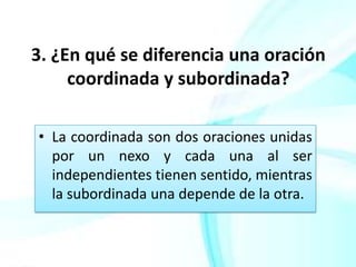 3. ¿En qué se diferencia una oración
     coordinada y subordinada?

• La coordinada son dos oraciones unidas
  por un nexo y cada una al ser
  independientes tienen sentido, mientras
  la subordinada una depende de la otra.
 