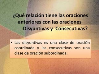 ¿Qué relación tiene las oraciones
   anteriores con las oraciones
     Disyuntivas y Consecutivas?

• Las disyuntivas es una clase de oración
  coordinada y las consecutivas son una
  clase de oración subordinada.
 
