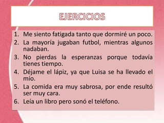 1. Me siento fatigada tanto que dormiré un poco.
2. La mayoría jugaban futbol, mientras algunos
   nadaban.
3. No pierdas la esperanzas porque todavía
   tienes tiempo.
4. Déjame el lápiz, ya que Luisa se ha llevado el
   mío.
5. La comida era muy sabrosa, por ende resultó
   ser muy cara.
6. Leía un libro pero sonó el teléfono.
 