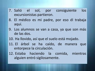 7. Salió el sol, por consiguiente los
   excursionistas partieron.
8. El médico es mi padre, por eso él trabaja
   aquí.
9. Los alumnos se van a casa, ya que son más
   de las dos.
10. Ha llovido, así que el suelo está mojado.
11. El árbol se ha caído, de manera que
   entorpece la circulación.
12. Estaba haciendo la comida, mientras
   alguien entró sigilosamente.
 