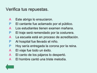 Verifica tus repuestas. A Este abrigo lo ensuciaron. P El cantante fue aclamado por el público. A Los estudiantes tienen examen mañana. P El traje será remendado por la costurera. A La escuela está en proceso de acreditación. P Al hospital fue llevado el niño. P Hoy sería entregada la corona por la reina. A El viaje fue todo un éxito. A El canto de los pájaros lo despertó. A El hombre cantó una triste melodía. 