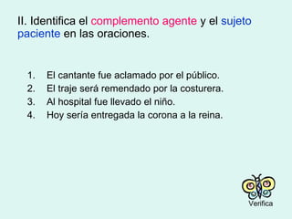 II. Identifica el  complemento agente  y el  sujeto paciente  en las oraciones. 1. El cantante fue aclamado por el público. 2. El traje será remendado por la costurera. 3. Al hospital fue llevado el niño. 4. Hoy sería entregada la corona a la reina. Verifica 
