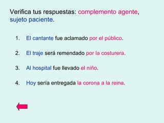 Verifica tus respuestas:  complemento agente ,  sujeto paciente . 1. El cantante  fue aclamado  por el público . 2. El traje  será remendado  por la costurera . 3. Al hospital  fue llevado  el niño . 4. Hoy  sería entregada  la corona   a la reina . 