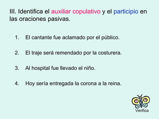 III. Identifica el  auxiliar copulativo  y el  participio  en las oraciones pasivas. 1. El cantante fue aclamado por el público. 2. El traje será remendado por la costurera. 3. Al hospital fue llevado el niño. 4. Hoy sería entregada la corona a la reina. Verifica 