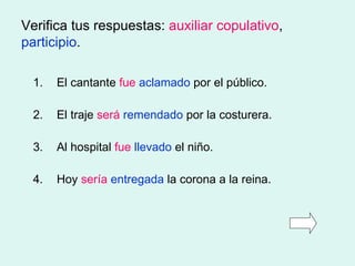 Verifica tus respuestas:  auxiliar copulativo ,  participio . 1. El cantante  fue   aclamado  por el público. 2. El traje  será   remendado  por la costurera. 3. Al hospital  fue   llevado  el niño. 4. Hoy  sería   entregada  la corona a la reina. 