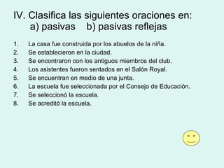 IV. Clasifica las siguientes oraciones en:   a) pasivas  b) pasivas reflejas La casa fue construida por los abuelos de la niña. Se establecieron en la ciudad. Se encontraron con los antiguos miembros del club. Los asistentes fueron sentados en el Salón Royal. Se encuentran en medio de una junta. La escuela fue seleccionada por el Consejo de Educación. Se seleccionó la escuela. Se acreditó la escuela. 