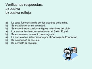 Verifica tus respuestas:  a) pasiva  b) pasiva refleja a)  La casa fue construida por los abuelos de la niña. b)  Se establecieron en la ciudad. b)  Se encontraron con los antiguos miembros del club. a)  Los asistentes fueron sentados en el Salón Royal. b)  Se encuentran en medio de una junta. a)  La escuela fue seleccionada por el Consejo de Educación. b)  Se seleccionó la escuela. b)  Se acreditó la escuela. 