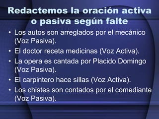 Redactemos la oración activa
    o pasiva según falte
• Los autos son arreglados por el mecánico
  (Voz Pasiva).
• El doctor receta medicinas (Voz Activa).
• La opera es cantada por Placido Domingo
  (Voz Pasiva).
• El carpintero hace sillas (Voz Activa).
• Los chistes son contados por el comediante
  (Voz Pasiva).
 