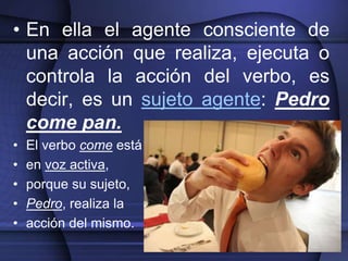 • En ella el agente consciente de
  una acción que realiza, ejecuta o
  controla la acción del verbo, es
  decir, es un sujeto agente: Pedro
  come pan.
•   El verbo come está
•   en voz activa,
•   porque su sujeto,
•   Pedro, realiza la
•   acción del mismo.
 