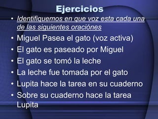 Ejercicios
• Identifiquemos en que voz esta cada una
  de las siguientes oraciónes
•   Miguel Pasea el gato (voz activa)
•   El gato es paseado por Miguel
•   El gato se tomó la leche
•   La leche fue tomada por el gato
•   Lupita hace la tarea en su cuaderno
•   Sobre su cuaderno hace la tarea
    Lupita
 