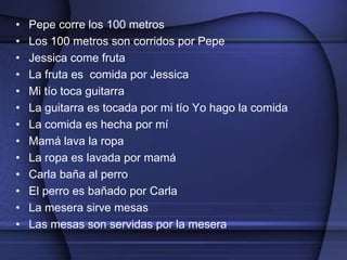 •   Pepe corre los 100 metros
•   Los 100 metros son corridos por Pepe
•   Jessica come fruta
•   La fruta es comida por Jessica
•   Mi tío toca guitarra
•   La guitarra es tocada por mi tío Yo hago la comida
•   La comida es hecha por mí
•   Mamá lava la ropa
•   La ropa es lavada por mamá
•   Carla baña al perro
•   El perro es bañado por Carla
•   La mesera sirve mesas
•   Las mesas son servidas por la mesera
 