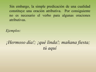 Sin embargo, la simple predicación de una cualidad
  constituye una oración atributiva. Por consiguiente
  no es necesario el verbo para algunas oraciones
  atributivas.

Ejemplos:


¡Hermoso día!; ¡qué linda!; mañana fiesta;
                  tú aquí
 