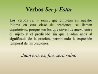 Verbos Ser y Estar
Los verbos ser y estar, que emplean en nuestro
idioma en esta clase de oraciones, se llaman
copulativos, porque son los que sirven de anexo entre
el sujeto y el predicado sin que añadan nada al
significado de la oración, permitiendo la expresión
temporal de las oraciones.


       Juan era, es, fue, será sabio
 