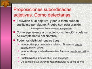 Proposiciones subordinadas adjetivas. Como detectarlas.  Equivalen a un adjetivo, y por lo tanto pueden sustituirse por alguno. Prueba con esta oración: Lleva puesta la camisa  que le regalaste Como equivalente a un adjetivo, su función suele ser de Complemento del Nombre. Podemos distinguir cuatro tipos: Introducidas por pronombre relativo:  El hombre  que te saludó  era mi padre. Introducidas por adverbio relativo:  La casa  donde me crié  es esa. Sustantivadas:  Ese es el (x)  que me pegó.   De participio:  La vivienda  reformada por tu tío  ya es mía 
