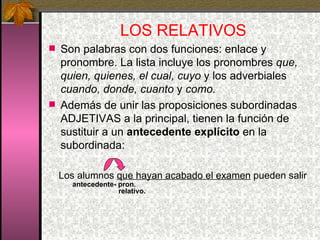 LOS RELATIVOS Son palabras con dos funciones: enlace y pronombre. La lista incluye los pronombres  que, quien, quienes, el cual, cuyo  y los adverbiales  cuando, donde, cuanto  y  como. Además de unir las proposiciones subordinadas ADJETIVAS a la principal, tienen la función de sustituir a un  antecedente explícito  en la subordinada: Los alumnos  que hayan acabado el examen  pueden salir   antecedente- pron.     relativo. 
