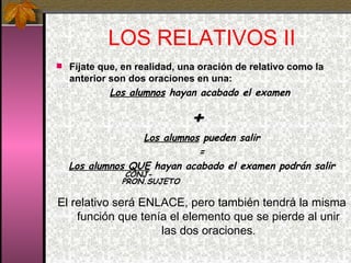 LOS RELATIVOS II Fíjate que, en realidad, una oración de relativo como la anterior son dos oraciones en una: Los alumnos  hayan acabado el examen  +  Los alumnos  pueden salir = Los alumnos QUE  hayan acabado el examen podrán salir   CONJ-    PRON.SUJETO El relativo será ENLACE, pero también tendrá la misma función que tenía el elemento que se pierde al unir las dos oraciones . 