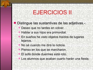 EJERCICIOS II Distingue las sustantivas de las adjetivas.-. Deseo que no tardes en volver. Hablar a sus hijos era primordial. En sueños he visto objetos traídos de lugares lejanos. No sé cuando me dirá la noticia. Pienso en los que se marcharon. El sofá donde duermes está roto. Los alumnos que acaban cuarto harán una fiesta. 