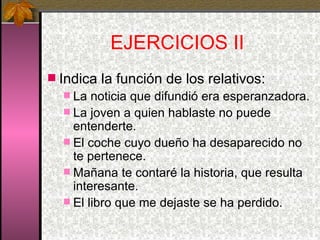 EJERCICIOS II  Indica la función de los relativos: La noticia que difundió era esperanzadora. La joven a quien hablaste no puede entenderte. El coche cuyo dueño ha desaparecido no te pertenece. Mañana te contaré la historia, que resulta interesante. El libro que me dejaste se ha perdido. 