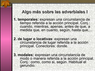 Algo más sobre las adverbiales I 1. temporales:  expresan una circunstancia de tiempo referida a la acción principal. Conj.: cuando, mientras, apenas, antes de que, a medida que, en cuanto, según, hasta que,... 2. de lugar o locativas : expresan una circunstancia de lugar referida a la acción principal. Conectores: donde. 3. modales:  expresan una circunstancia de modo o manera referida a la acción principal. Conj.: como, como si, según. Habitual el gerundio. 