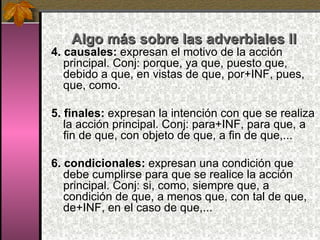 Algo más sobre las adverbiales II 4. causales:  expresan el motivo de la acción principal. Conj: porque, ya que, puesto que, debido a que, en vistas de que, por+INF, pues, que, como. 5.   finales:  expresan la intención con que se realiza la acción principal. Conj: para+INF, para que, a fin de que, con objeto de que, a fin de que,... 6. condicionales:  expresan una condición que debe cumplirse para que se realice la acción principal. Conj: si, como, siempre que, a condición de que, a menos que, con tal de que, de+INF, en el caso de que,... 