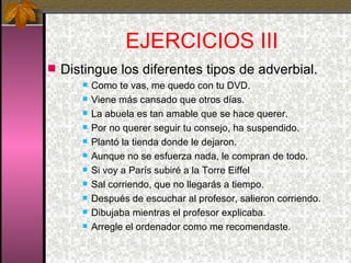 EJERCICIOS III Distingue los diferentes tipos de adverbial. Como te vas, me quedo con tu DVD. Viene más cansado que otros días. La abuela es tan amable que se hace querer. Por no querer seguir tu consejo, ha suspendido. Plantó la tienda donde le dejaron. Aunque no se esfuerza nada, le compran de todo. Si voy a París subiré a la Torre Eiffel Sal corriendo, que no llegarás a tiempo. Después de escuchar al profesor, salieron corriendo. Dibujaba mientras el profesor explicaba. Arregle el ordenador como me recomendaste. 