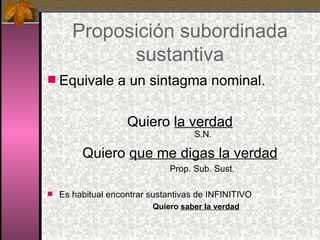 Proposición subordinada sustantiva Equivale a un sintagma nominal. Quiero  la verdad S.N. Quiero  que me digas la verdad Prop. Sub. Sust. Es habitual encontrar sustantivas de INFINITIVO Quiero  saber la verdad 