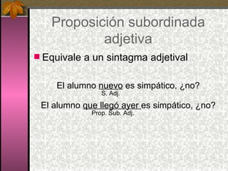 Proposición subordinada adjetiva Equivale a un sintagma adjetival El alumno  nuevo  es simpático, ¿no?   S. Adj. El alumno  que llegó ayer  es simpático, ¿no?   Prop. Sub. Adj. 