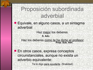 Proposición subordinada adverbial Equivale, en alguno casos, a un sintagma adverbial Haz  mejor  los deberes. S. Adv. Haz los deberes  como te ha dicho el profesor   Prop. Sub. Adv. En otros casos, expresa conceptos circunstanciales, aunque no exista un adverbio equivalente: Te lo digo  para ayudarte . (finalidad) 