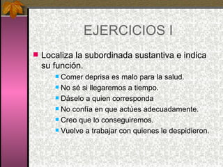 EJERCICIOS I Localiza la subordinada sustantiva e indica su función.  Comer deprisa es malo para la salud. No sé si llegaremos a tiempo. Dáselo a quien corresponda No confía en que actúes adecuadamente. Creo que lo conseguiremos. Vuelve a trabajar con quienes le despidieron. 