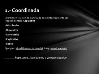 1.- Coordinada
(mantienen relación de significado pero sintácticamente son
independientes)- Copulativa
- Distributiva
- Disyuntiva
- Adversativa
- Explicativa
- Ilativa
Ejemplos: Mi teléfono no da la señal, luego estará averiado.


            Pepe come, Juan duerme y yo estoy aburrido
 